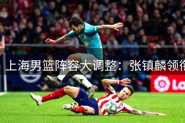 上海男篮阵容大调整：张镇麟领衔双线布局