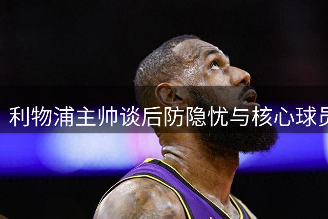 利物浦主帅谈后防隐忧与核心球员留队计划