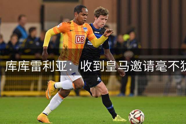 库库雷利亚：收到皇马邀请毫不犹豫选择加盟