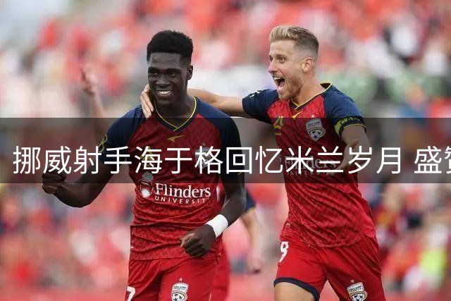 挪威射手海于格回忆米兰岁月 盛赞伊布王者风范