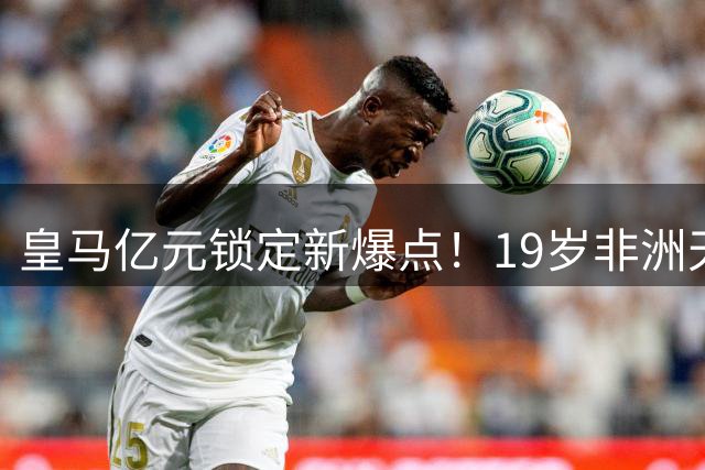 皇马亿元锁定新爆点！19岁非洲天才或成右路答案 迪亚兹离队倒计时？