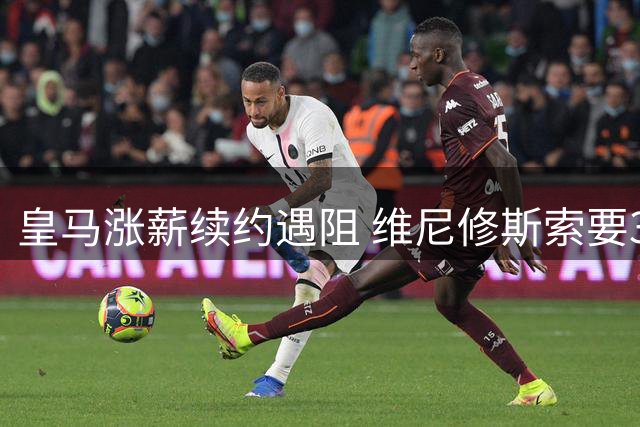 皇马涨薪续约遇阻 维尼修斯索要3000万欧年薪引热议