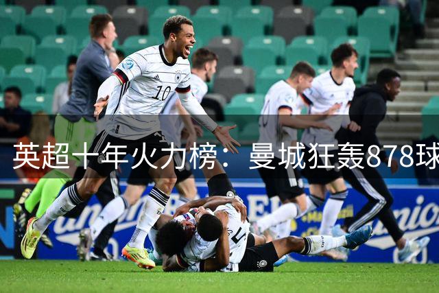 英超十年火力榜：曼城狂轰878球称王 红军枪手分列二三