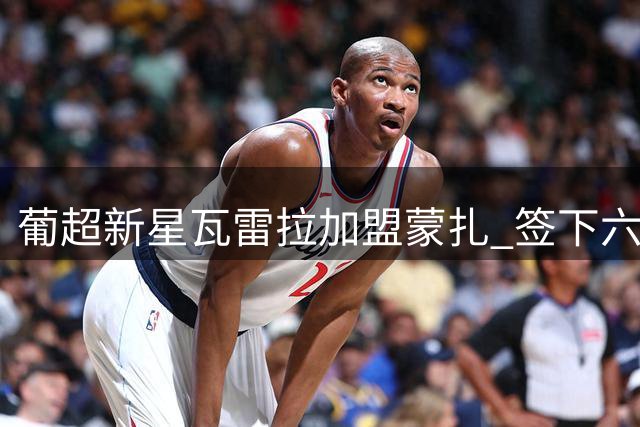 葡超新星瓦雷拉加盟蒙扎 签下六年长约锁定未来