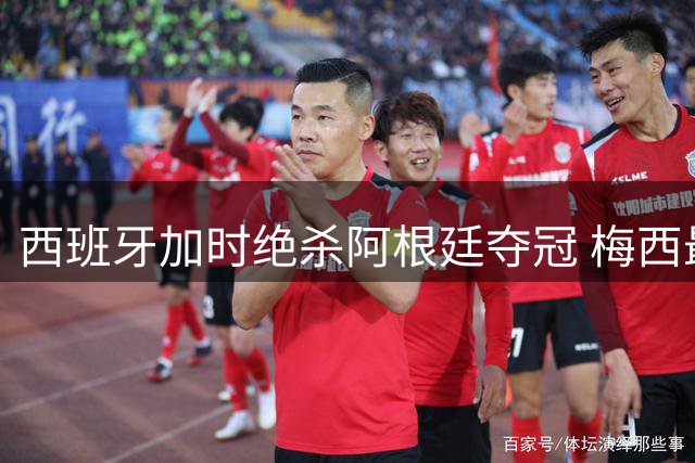 西班牙加时绝杀阿根廷夺冠 梅西最后一舞留下三大遗憾