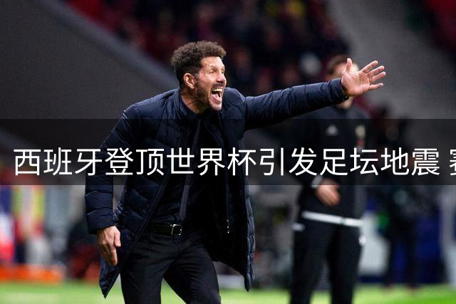 西班牙登顶世界杯引发足坛地震 赛场冲突与舆论风暴背后的体育精神拷问