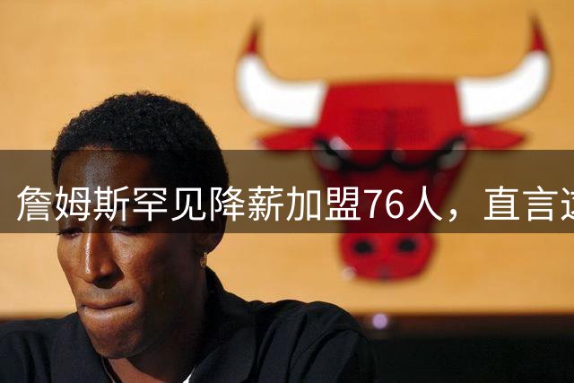 詹姆斯罕见降薪加盟76人，直言这是生涯最后抉择