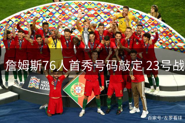 詹姆斯76人首秀号码敲定 23号战袍续写传奇 父子同队计划浮出水面