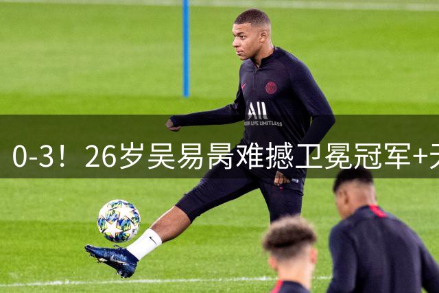 0-3！26岁吴易昺难撼卫冕冠军+无缘16强 送阿尔卡拉斯大满贯17连胜