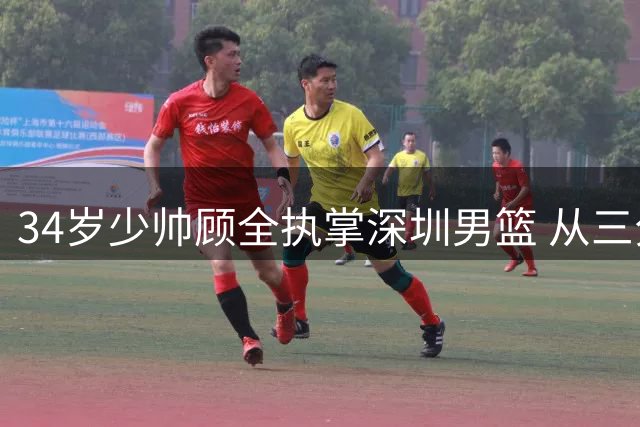 34岁少帅顾全执掌深圳男篮 从三分王到最年轻主帅的华丽转身